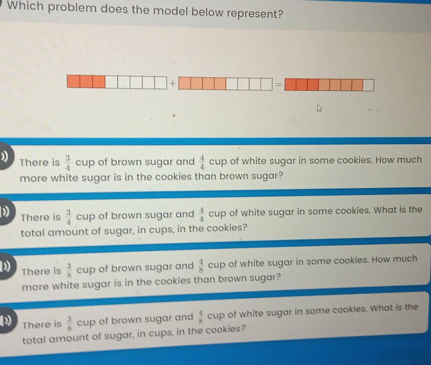 Which problem does the model below represent?
| + □ □ □ □ □ □ □ =□ □ □ □ □ □ □ □ □
There is  3/4  c cup of brown sugar and  4/4 cup of white sugar in some cookies. How much
more white sugar is in the cookies than brown sugar?
) There is  3/4  cup of brown sugar and  4/4 cup of white sugar in some cookies. What is the
total amount of sugar, in cups, in the cookies?
There is  3/8  cup of brown sugar and  4/8 cup of white sugar in some cookies. How much
more white sugar is in the cookies than brown sugar?
2 There is  3/8 c cup of brown sugar and  4/8 cup e of white sugar in some cookies. What is the
total amount of sugar, in cups, in the cookies?