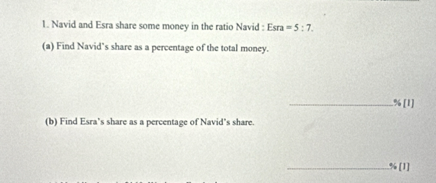 Navid and Esra share some money in the ratio Navid : Esra =5:7. 
(a) Find Navid’s share as a percentage of the total money. 
_ 6[1 
(b) Find Esra’s share as a percentage of Navid’s share. 
_ % [1]