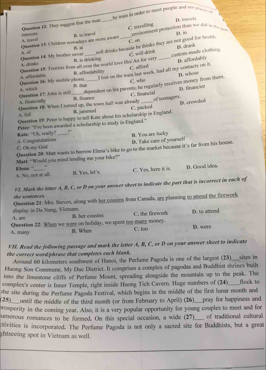 by train in order to meet people and see places of
Question 12: They suggest that the man_
D. travels
C. travelling
A. travel B. to travel environment protection than we did in the past.
interests.
Question 13: Children nowadays are more aware _D. in
soft drinks because he thinks they are not good for health.
A. of C. on
B. at
Question 14: My brother never
C. will drink D. drank
Question 15: Tourists from all over the world love Hoi An for very _custom-made clothing.
A. drinks B. is drinking
D. affordably
I lost on the train last week, had all my contacts on it.
A. affordable B. affordability C. afford
D. whose
Question 16: My mobile phone,
A. which B. that C. who
Question 17: John is still _dependent on his parents; he regularly receives money from them.
C. financial D. financier
A. financially B. finance
of teenagers.
Question 18: When I turned up, the town hall was already_
D. crowded
A. full B. jammed C. packed
Question 19: Peter is happy to tell Kate about his scholarship in England.
Peter: “I've been awarded a scholarship to study in England.”
Kate: “Uh, really? _,
B. You are lucky
A. Congratulations
C. Oh my God D. Take care of yourself
Question 20: Matt wants to borrow Elena’s bike to go to the market because it’s far from his house.
Matt: “Would you mind lending me your bike?”
Elena: “ ”
A. No, not at all. B. Yes, let’s. C. Yes, here it is. D. Good idea.
VI. Mark the letter A, B, C, or D on your answer sheet to indicate the part that is incorrect in each of
the sentences.
Question 21: Mrs. Steven, along with her cousins from Canada, are planning to attend the firework
display in Da Nang, Vietnam.
A. are B. her cousins C. the firework D. to attend
Question 22: When we were on holiday, we spent too many money.
C. too
A. many B. When D. were
VII. Read the following passage and mark the letter A, B, C, or D on your answer sheet to indicate
the correct word/phrase that completes each blank.
Around 60 kilometers southwest of Hanoi, the Perfume Pagoda is one of the largest (23)_ sites in
Huong Son Commune, My Duc District. It comprises a complex of pagodas and Buddhist shrines built
into the limestone cliffs of Perfume Mount, spreading alongside the mountain up to the peak. The
complex's center is Inner Temple, right inside Huong Tich Cavern. Huge numbers of (24)_ flock to
the site during the Perfume Pagoda Festival, which begins in the middle of the first lunar month and
(25)_ until the middle of the third month (or from February to April) (26) __pray for happiness and
prosperity in the coming year. Also, it is a very popular opportunity for young couples to meet and for
umerous romances to be formed. On this special occasion, a wide (27)_ of traditional cultural
ctivities is incorporated. The Perfume Pagoda is not only a sacred site for Buddhists, but a great
ghtseeing spot in Vietnam as well.