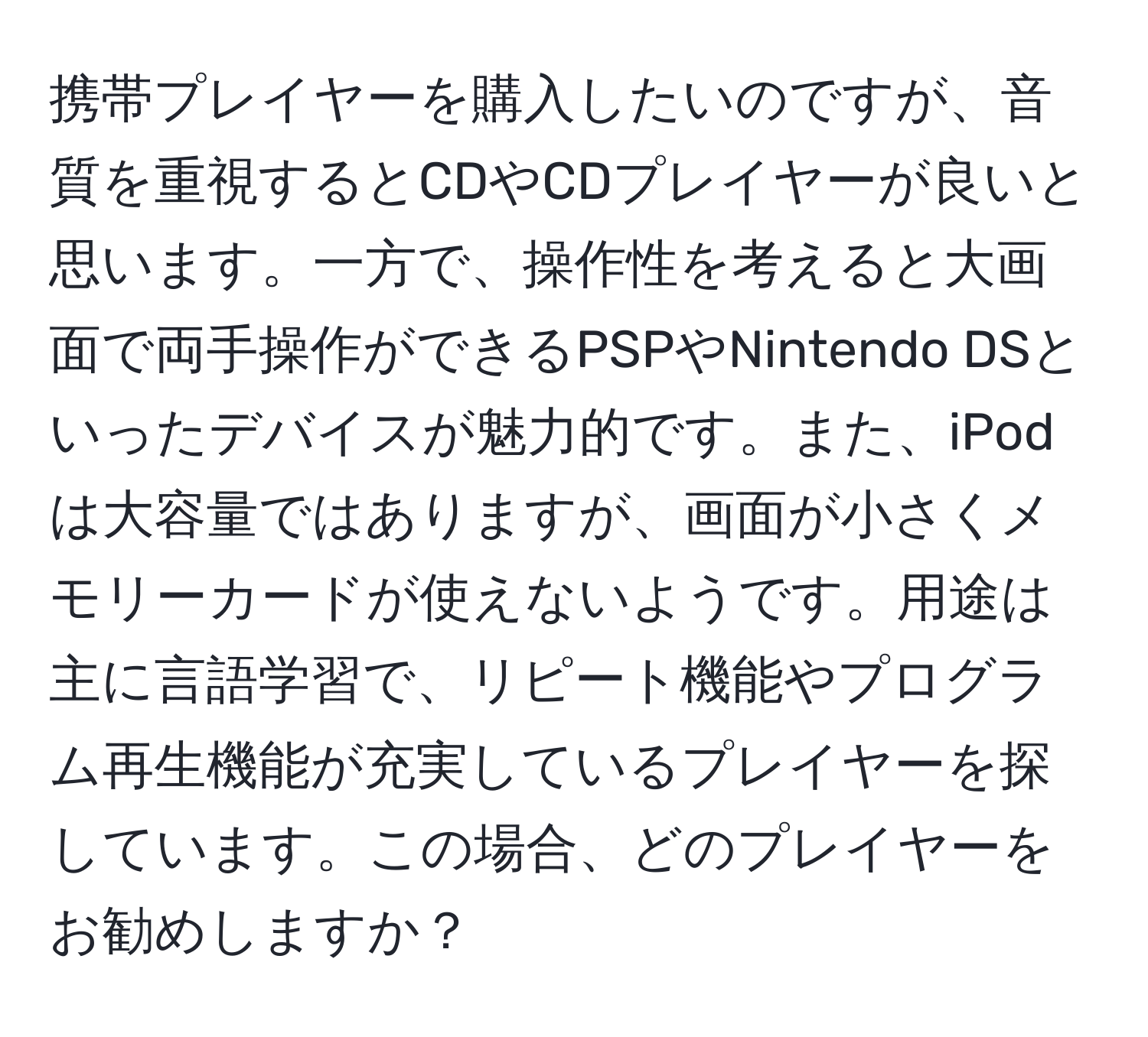 携帯プレイヤーを購入したいのですが、音質を重視するとCDやCDプレイヤーが良いと思います。一方で、操作性を考えると大画面で両手操作ができるPSPやNintendo DSといったデバイスが魅力的です。また、iPodは大容量ではありますが、画面が小さくメモリーカードが使えないようです。用途は主に言語学習で、リピート機能やプログラム再生機能が充実しているプレイヤーを探しています。この場合、どのプレイヤーをお勧めしますか？