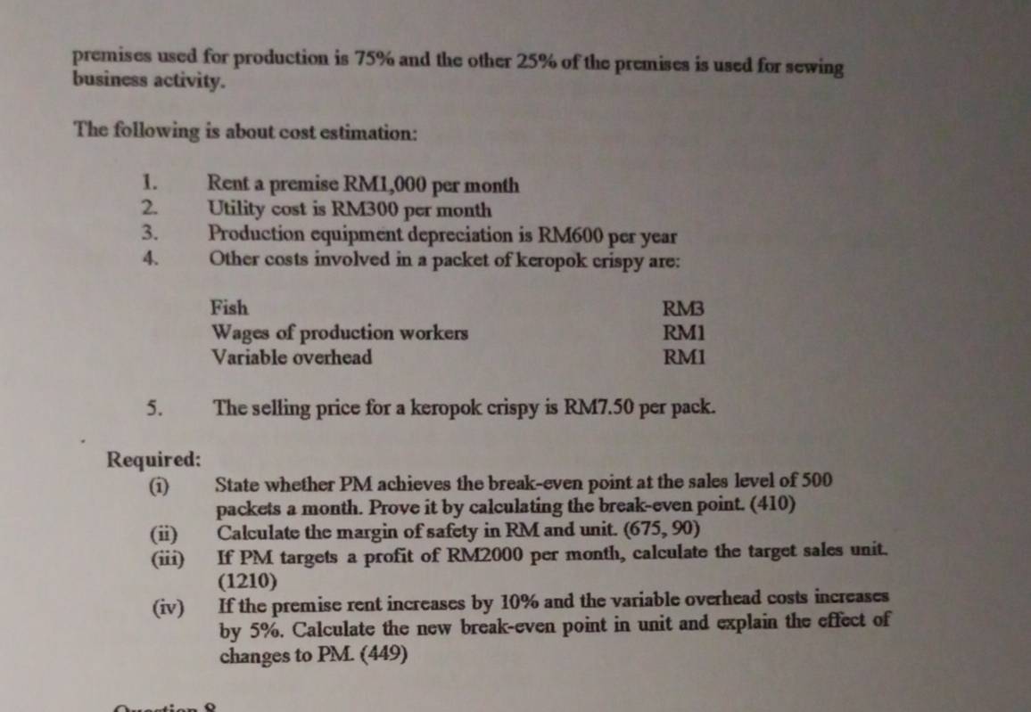 premises used for production is 75% and the other 25% of the premises is used for sewing 
business activity. 
The following is about cost estimation: 
1. Rent a premise RM1,000 per month
2. Utility cost is RM300 per month
3. Production equipment depreciation is RM600 per year
4. Other costs involved in a packet of keropok crispy are: 
Fish RM3
Wages of production workers RM1
Variable overhead RM1
5. The selling price for a keropok crispy is RM7.50 per pack. 
Required: 
(i) State whether PM achieves the break-even point at the sales level of 500
packets a month. Prove it by calculating the break-even point. (410) 
(ii) Calculate the margin of safety in RM and unit. (675,90)
(iii) If PM targets a profit of RM2000 per month, calculate the target sales unit. 
(1210) 
(iv) If the premise rent increases by 10% and the variable overhead costs increases 
by 5%. Calculate the new break-even point in unit and explain the effect of 
changes to PM. (449)