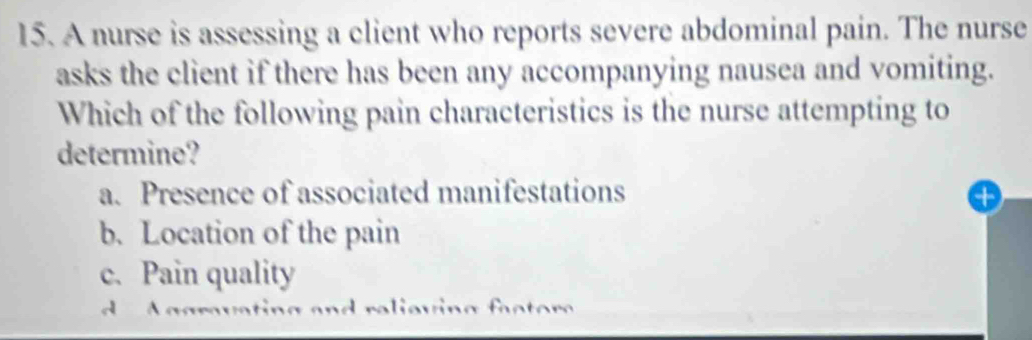 A nurse is assessing a client who reports severe abdominal pain. The nurse
asks the client if there has been any accompanying nausea and vomiting.
Which of the following pain characteristics is the nurse attempting to
determine?
a. Presence of associated manifestations
b. Location of the pain
c. Pain quality
A ggruating and relieving fa c t or