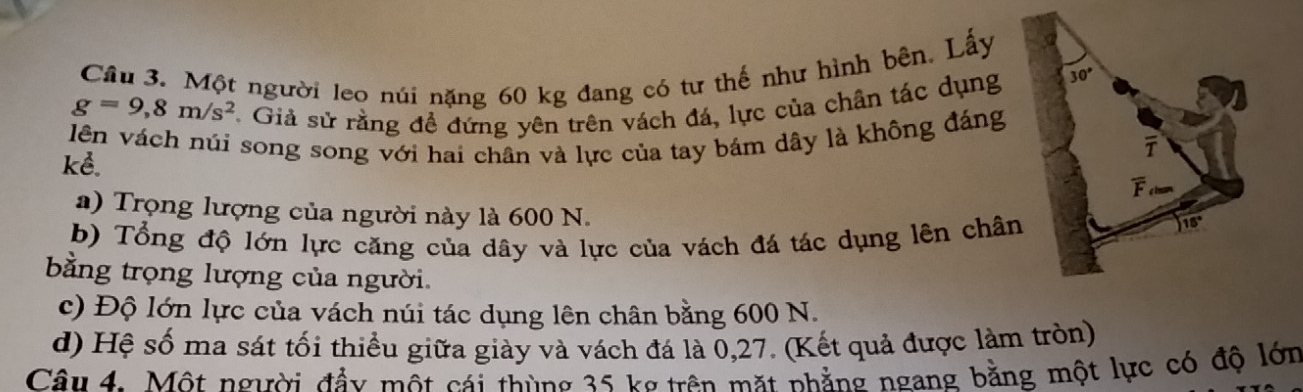 Một người leo núi nặng 60 kg đang có tư thế như hình bên. Lấy
g=9,8m/s^2 *. Giả sử rằng để đứng yên trên vách đá, lực của chân tác dụng 30°
lên vách núi song song với hai chân và lực của tay bám dây là không đáng 
kể. 
F 
a) Trọng lượng của người này là 600 N. 
b) Tổng độ lớn lực căng của dây và lực của vách đá tác dụng lên chân
15°
bằng trọng lượng của người. 
c) Độ lớn lực của vách núi tác dụng lên chân bằng 600 N. 
d) Hệ số ma sát tối thiểu giữa giày và vách đá là 0,27. (Kết quả được làm tròn) 
Câu 4. Một người đầy một cái thùng 35 kg trên mặt nhẳng ngang bằng một lực có độ lớn