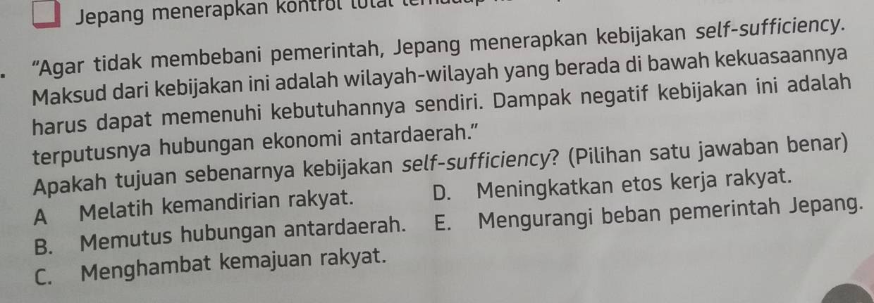 Jepang menerapkan köntrül lutal le
“Agar tidak membebani pemerintah, Jepang menerapkan kebijakan self-sufficiency.
Maksud dari kebijakan ini adalah wilayah-wilayah yang berada di bawah kekuasaannya
harus dapat memenuhi kebutuhannya sendiri. Dampak negatif kebijakan ini adalah
terputusnya hubungan ekonomi antardaerah."
Apakah tujuan sebenarnya kebijakan self-sufficiency? (Pilihan satu jawaban benar)
A Melatih kemandirian rakyat. D. Meningkatkan etos kerja rakyat.
B. Memutus hubungan antardaerah. E. Mengurangi beban pemerintah Jepang.
C. Menghambat kemajuan rakyat.