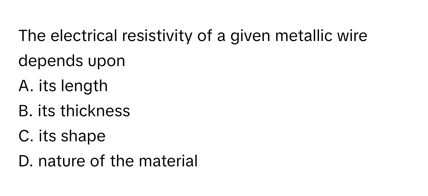 The electrical resistivity of a given metallic wire depends upon
A. its length
B. its thickness
C. its shape
D. nature of the material