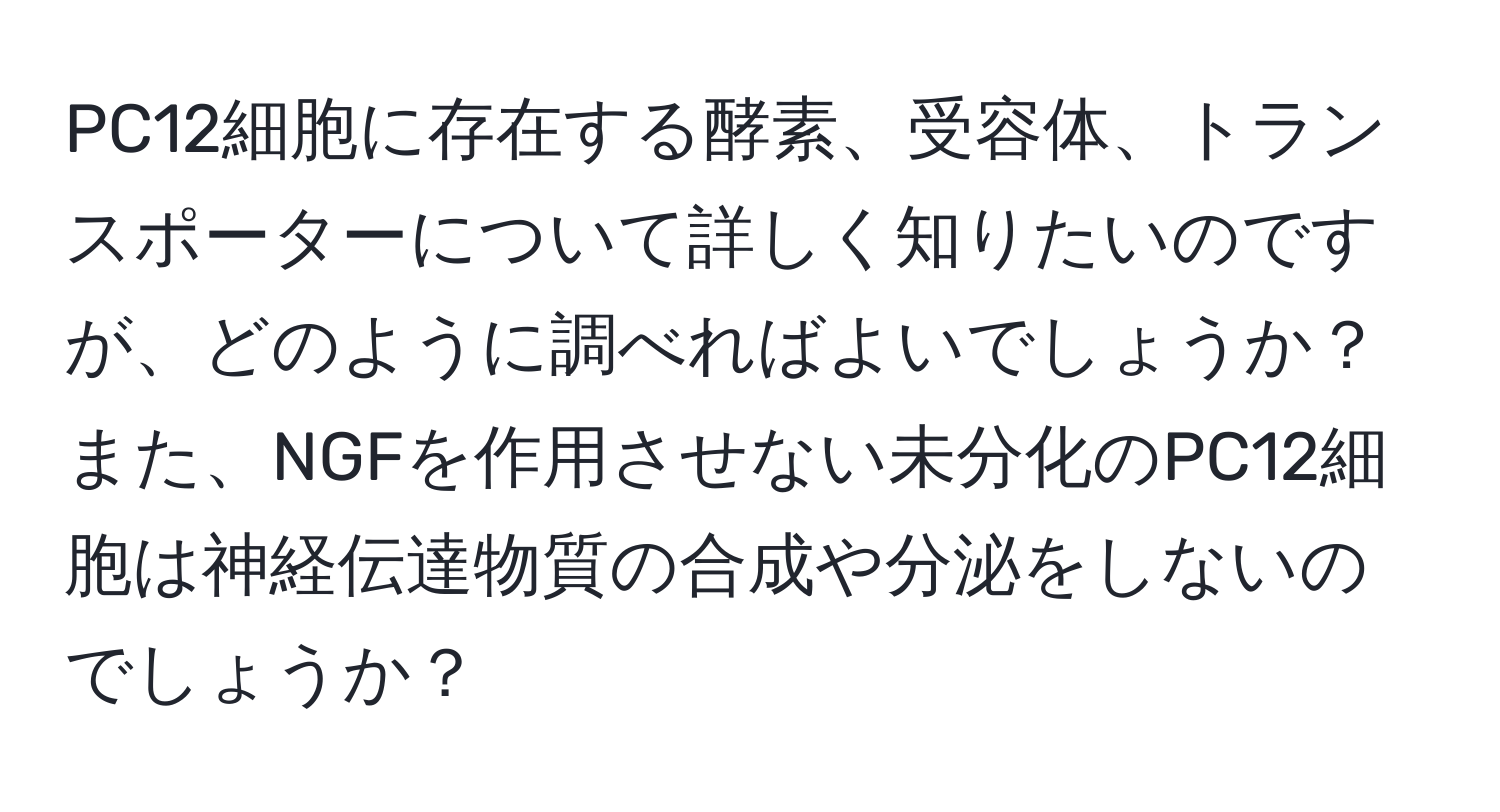 PC12細胞に存在する酵素、受容体、トランスポーターについて詳しく知りたいのですが、どのように調べればよいでしょうか？ また、NGFを作用させない未分化のPC12細胞は神経伝達物質の合成や分泌をしないのでしょうか？