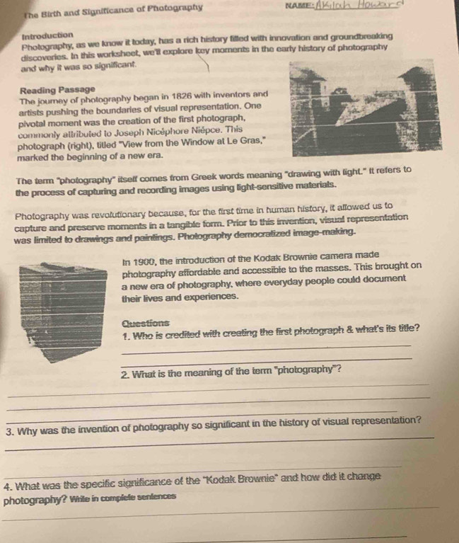 The Birth and Significance of Photography NAME._ 
Introduction 
Photography, as we know it today, has a rich history filled with innovation and groundbreaking 
discoveries. In this worksheet, we'll explore key morents in the early history of photography 
and why it was so significant. 
Reading Passage 
The journey of photography began in 1826 with inventors and 
artists pushing the boundaries of visual representation. One 
pivotal moment was the creation of the first photograph, 
commonly attributed to Joseph Nicéphore Niépce. This 
photograph (right), titled "View from the Window at Le Gras," 
marked the beginning of a new era. 
The term "photography" itself comes from Greek words meaning "drawing with light." It refers to 
the process of capturing and recording images using light-sensitive materials. 
Photography was revolutionary because, for the first time in human history, it allowed us to 
capture and preserve moments in a tangible form. Prior to this invention, visual representation 
was limited to drawings and paintings. Photography democratized image-making. 
In 1900, the introduction of the Kodak Brownie camera made 
photography affordable and accessible to the masses. This brought on 
a new era of photography, where everyday people could document 
their lives and experiences. 
Questions 
_ 
1. Who is credited with creating the first photograph & what's its title? 
_ 
_ 
2. What is the meaning of the term "photography"? 
_ 
_ 
_ 
3. Why was the invention of photography so significant in the history of visual representation? 
_ 
4. What was the specific significance of the 'Kodak Brownie' and how did it change 
_ 
photography? Wrile in complefe sentences 
_