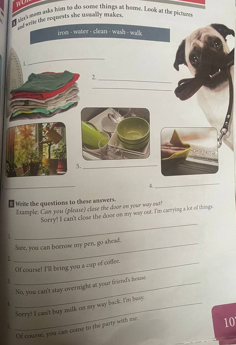 WUI 
A Alex's mom asks him to do some things at home. Look at the pictures 
and write the requests she usually makes. 
iron · water · clean · wash · walk 
1. 
_ 
2._ 
_ 
5._ 
_ 
4. 
_ 
B Write the questions to these answers. 
Example: Can you (please) close the door on your way out? 
Sorry! I can’t close the door on my way out. I’m carrying a lot of things. 
1. 
_ 
_Sure, you can borrow my pen, go ahead. 
2. 
_Of course! I’ll bring you a cup of coffee. 
3._ 
No, you can’t stay overnight at your friend’s house. 
4. 
_Sorry! I can’t buy milk on my way back. I’m busy 
5. 
Of course, you can come to the party with me. 
10