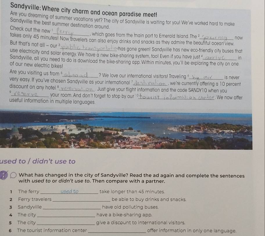 Sandyville: Where city charm and ocean paradise meet! 
Are you dreaming of summer vacations yet? The city of Sandyville is waiting for you! We've worked hard to make 
Sandyville the best summer destination around. 
Check out the new 
_, which goes from the main port to Emerald Island. The² now 
takes only 45 minutes! Now traveler's can also enjoy drinks and snacks as they admire the beautiful ocean view. 
But that's not all - our ³_ in 
has gone green! Sandyville has new eco-friendly city buses that 
use electricity and solar energy. We have a new bike-sharing system, too! Even if you have just 4
Sandyville, all you need to do is download the bike-sharing app. Within minutes, you'll be exploring the city on one 
of our new electric bikes! 
Are you visiting us from _? We love our international visitors! Traveling is never 
very easy. If you’ve chosen Sandyville as your international ?_ , we're currently offering a 10 percent 
discount on any hotel _. Just give your flight information and the code SANDY10 when you 
9 
_your room. And don't forget to stop by our _. We now offer 
useful information in multiple languages. 
used to / didn’t use to 
X What has changed in the city of Sandyville? Read the ad again and complete the sentences 
with used to or didn’t use to. Then compare with a partner. 
1 The ferry _take longer than 45 minutes. 
2 Ferry travelers_ be able to buy drinks and snacks. 
3 Sandyville_ have old polluting buses. 
4 The city _have a bike-sharing app. 
5 The city_ give a discount to international visitors. 
6 The tourist information center _offer information in only one language.