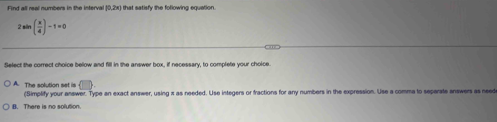 Find all real numbers in the interval [0,2π ) that satisfy the following equation.
2sin ( x/4 )-1=0
Select the correct choice below and fill in the answer box, if necessary, to complete your choice.
A. The solution set is  □. 
(Simplify your answer. Type an exact answer, using π as needed. Use integers or fractions for any numbers in the expression. Use a comma to separate answers as need
B. There is no solution.