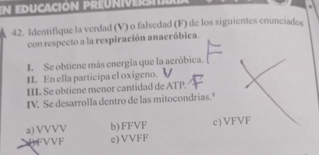 En educación preuniverstard
42. Identifique la verdad (V) o falsedad (F) de los siguientes enunciados
con respecto a la respiración anaeróbica.
I. Se obtiene más energía que la aeróbica.
II. En ella participa el oxígeno.
III. Se obtiene menor cantidad de ATP.
IV. Se desarrolla dentro de las mitocondrias.
a) VVVV b) FFVF c) VFVF
(FVVF c) VVFF