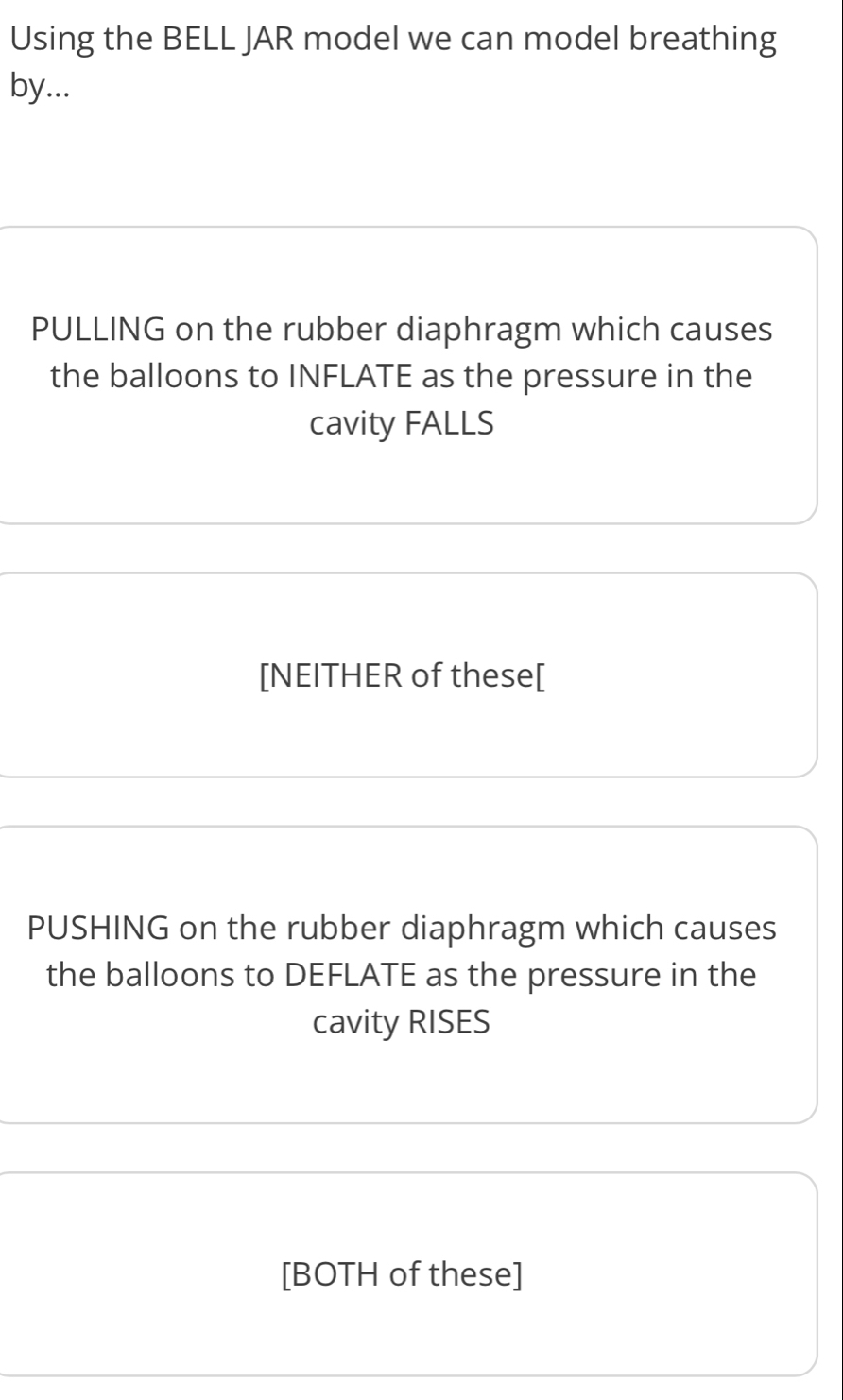 Using the BELL JAR model we can model breathing
by...
PULLING on the rubber diaphragm which causes
the balloons to INFLATE as the pressure in the
cavity FALLS
[NEITHER of these[
PUSHING on the rubber diaphragm which causes
the balloons to DEFLATE as the pressure in the
cavity RISES
[BOTH of these]