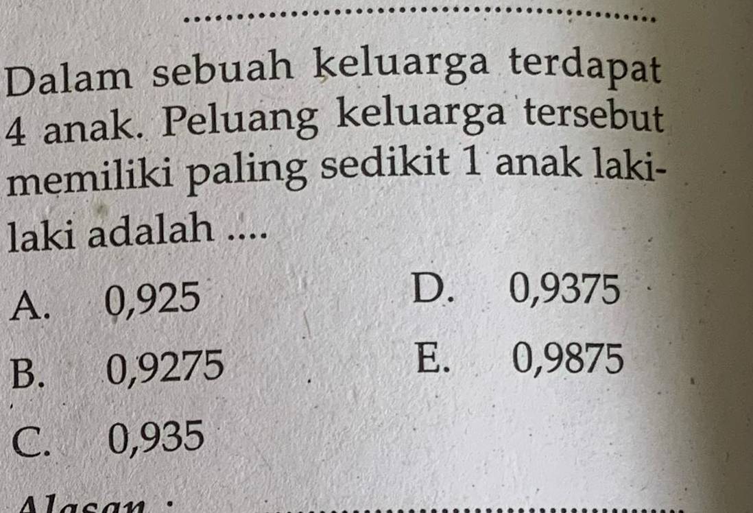 Dalam sebuah keluarga terdapat
4 anak. Peluang keluarga tersebut
memiliki paling sedikit 1 anak laki-
laki adalah ....
A. 0,925
D. 0,9375
B. 0,9275
E. 0,9875
C. 0,935
Alasan :