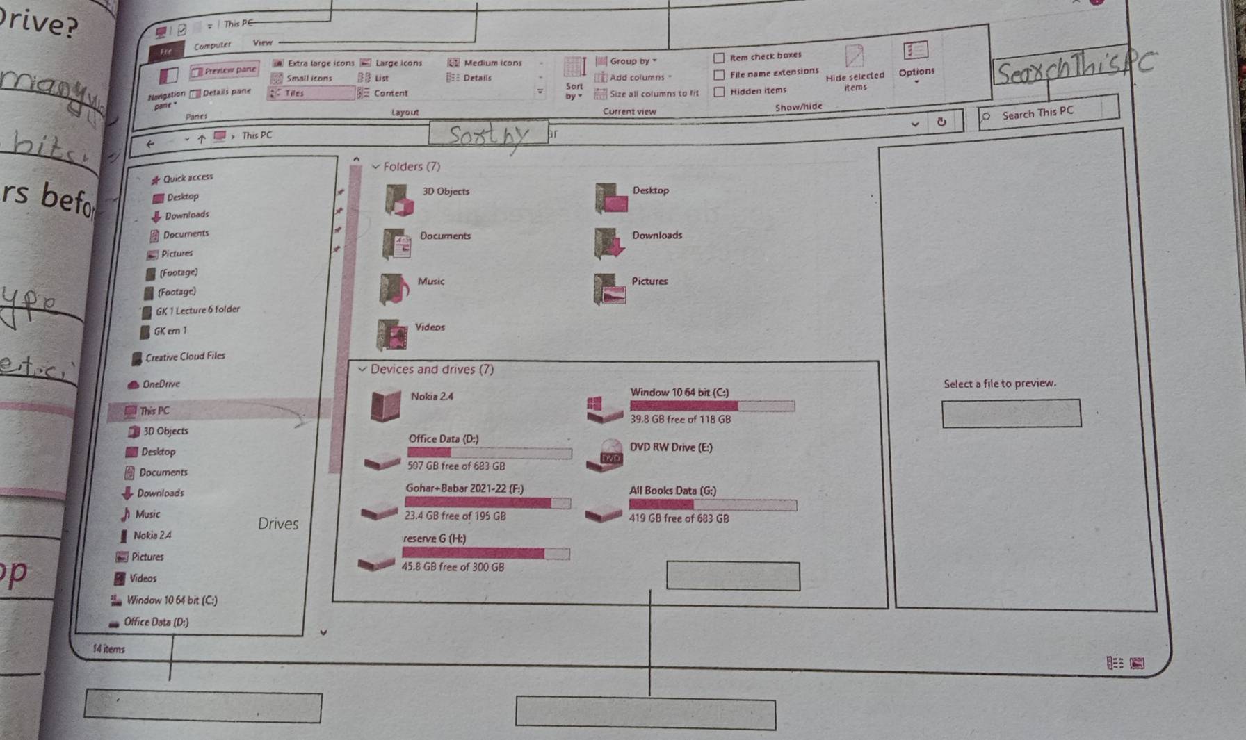 Drive? 
= This PG 
Fee 
Computer View 
Prevlew pare Extra large icons Large icons Medium icons Group by ' 
Item check boxes 
_ 
_ 
Hide selected Options 
Small icons List € Details Add columns File name extensions 
Navigation Details pane Tiles = Content Size all columns to fit Hidden items 
Panes Layout Current view Show/hide 
v O Search This PC 
_ 
← > This PC 
v Folders (7) 
# Quick access 
rs befo Desktop 3D Objects Desktop 
Downloads 
* 
Documents Documents 
Pictures Downloads 
(Footage) 
Music Pictures 
_ 
(Footage) 
GK 1 Lecture 6 folder 
GK ern 1 Videos 
Creative Cloud Files 
_ 
Devices and drives (7) 
OneDrive Select a file to preview. 
Nokia 2.4 Window 10 64 bit (C:) 
This PC
39.8 GB free of 118 GB
3D Objects Office Data (D:) DVD RW Drive (E:) 
Desktop 
Documents
507 GB free of 683 GB
Downloads Gohar+Babar 2021-22 (F:) All Books Data (G:) 
Music 23.4 GB free of 195 GB 419 GB free of 683 GB
Drives 
Nokia 2.4 reserve G (H:) 
Pictures 45.8 GB free of 300 GB
p Videos 
Window 10 64 bit (C:) 
Office Data (D:) 
14 items 
_