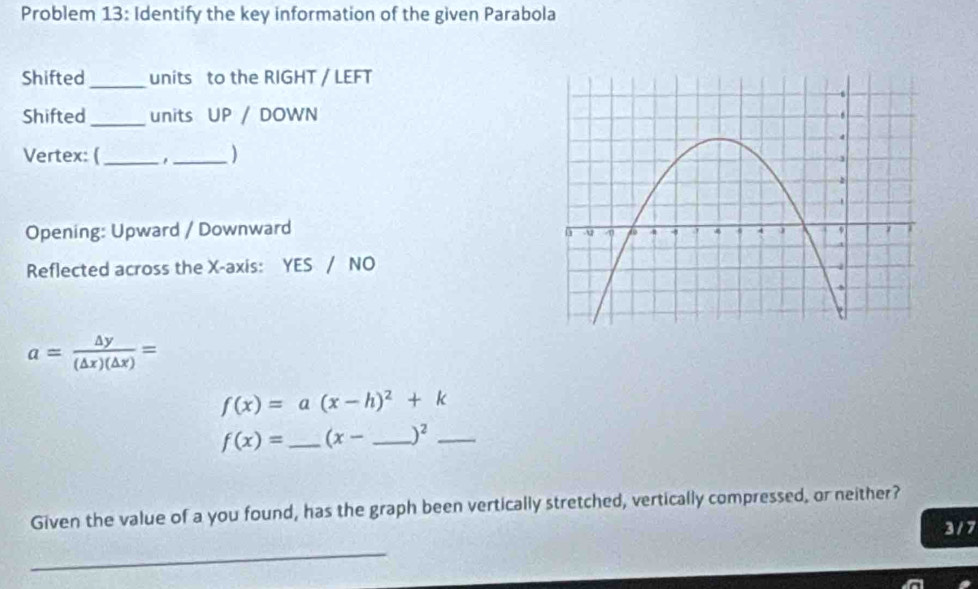 Problem 13: Identify the key information of the given Parabola 
Shifted _units to the RIGHT / LEFT 
Shifted_ units UP / DOWN 
Vertex: (_ _) 
Opening: Upward / Downward 
Reflected across the X-axis: YES / NO
a= △ y/(△ x)(△ x) =
f(x)=a(x-h)^2+k
f(x)= _  (x- _  )^2 _ 
Given the value of a you found, has the graph been vertically stretched, vertically compressed, or neither? 
3 / 7 
_