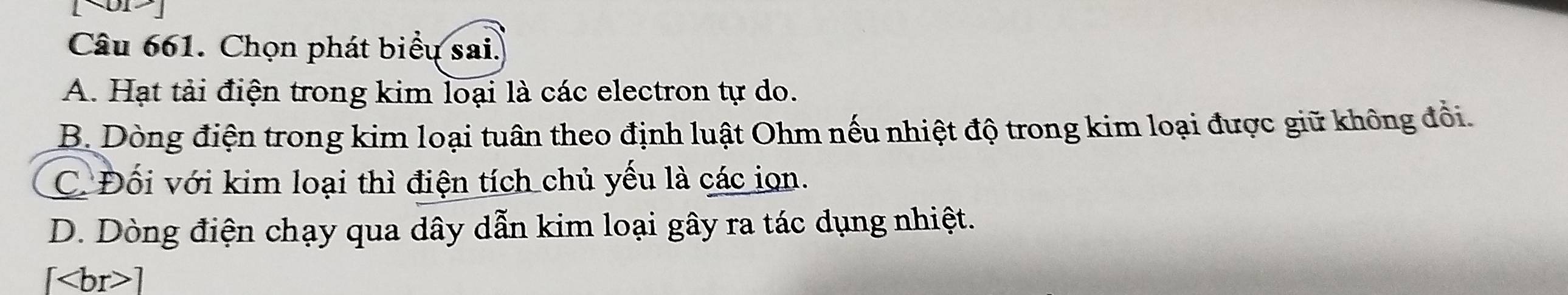 Chọn phát biểu sai.
A. Hạt tải điện trong kim loại là các electron tự do.
B. Dòng điện trong kim loại tuân theo định luật Ohm nếu nhiệt độ trong kim loại được giữ không đổi.
C. Đối với kim loại thì điện tích chủ yếu là các iọn.
D. Dòng điện chạy qua dây dẫn kim loại gây ra tác dụng nhiệt.
[ ]