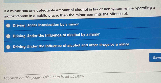 If a minor has any detectable amount of alcohol in his or her system while operating a
motor vehicle in a public place, then the minor commits the offense of:
Driving Under Intoxication by a minor
Driving Under the Influence of alcohol by a minor
Driving Under the Influence of alcohol and other drugs by a minor
Save
Problem on this page? Click here to let us know.