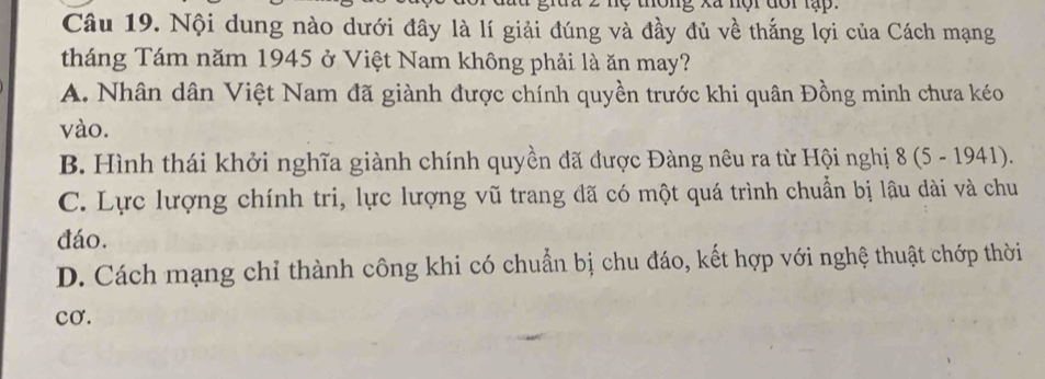 thông xã nội đôi lạp .
Câu 19. Nội dung nào dưới đây là lí giải đúng và đầy đủ về thắng lợi của Cách mạng
tháng Tám năm 1945 ở Việt Nam không phải là ăn may?
A. Nhân dân Việt Nam đã giành được chính quyền trước khi quân Đồng minh chưa kéo
vào.
B. Hình thái khởi nghĩa giành chính quyền đã được Đàng nêu ra từ Hội nghị 8 (5 - 1941).
C. Lực lượng chính tri, lực lượng vũ trang đã có một quá trình chuẩn bị lâu dài và chu
đáo.
D. Cách mạng chỉ thành công khi có chuẩn bị chu đáo, kết hợp với nghệ thuật chớp thời
cơ.