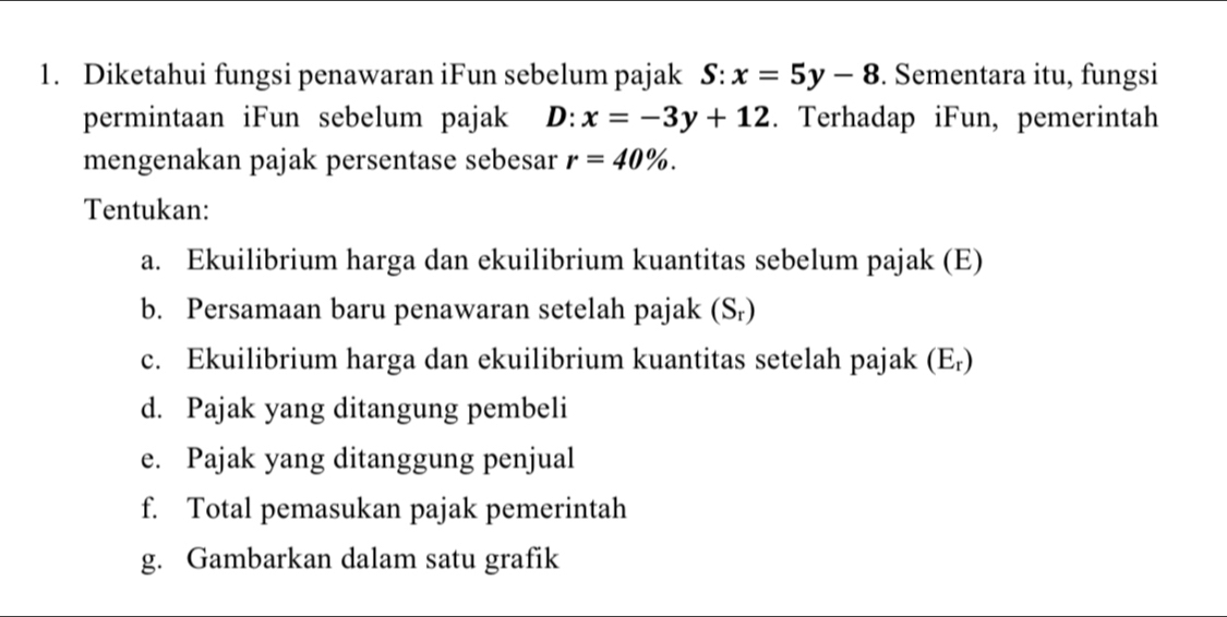 Diketahui fungsi penawaran iFun sebelum pajak S:x=5y-8. Sementara itu, fungsi 
permintaan iFun sebelum pajak D: x=-3y+12. Terhadap iFun, pemerintah 
mengenakan pajak persentase sebesar r=40%. 
Tentukan: 
a. Ekuilibrium harga dan ekuilibrium kuantitas sebelum pajak (E) 
b. Persamaan baru penawaran setelah pajak (S_r)
c. Ekuilibrium harga dan ekuilibrium kuantitas setelah pajak (E₇) 
d. Pajak yang ditangung pembeli 
e. Pajak yang ditanggung penjual 
f. Total pemasukan pajak pemerintah 
g. Gambarkan dalam satu grafik