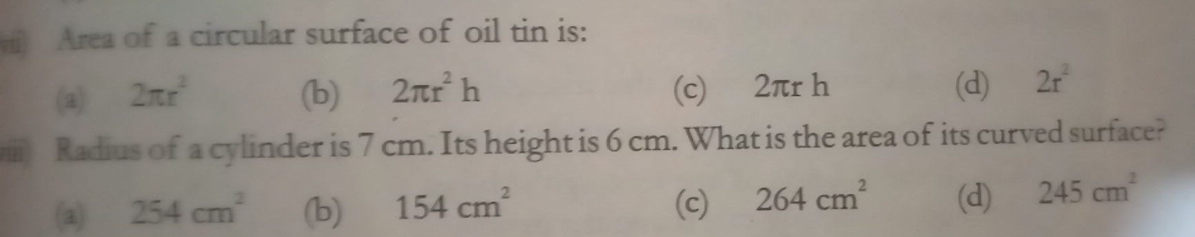 Area of a circular surface of oil tin is:
(a) 2π r^2 (b) 2π r^2h (c) 2πr h (d) 2r^2
ii Radius of a cylinder is 7 cm. Its height is 6 cm. What is the area of its curved surface?
(c) 264cm^2
(2) 254cm^2 (b) 154cm^2 (d) 245cm^2