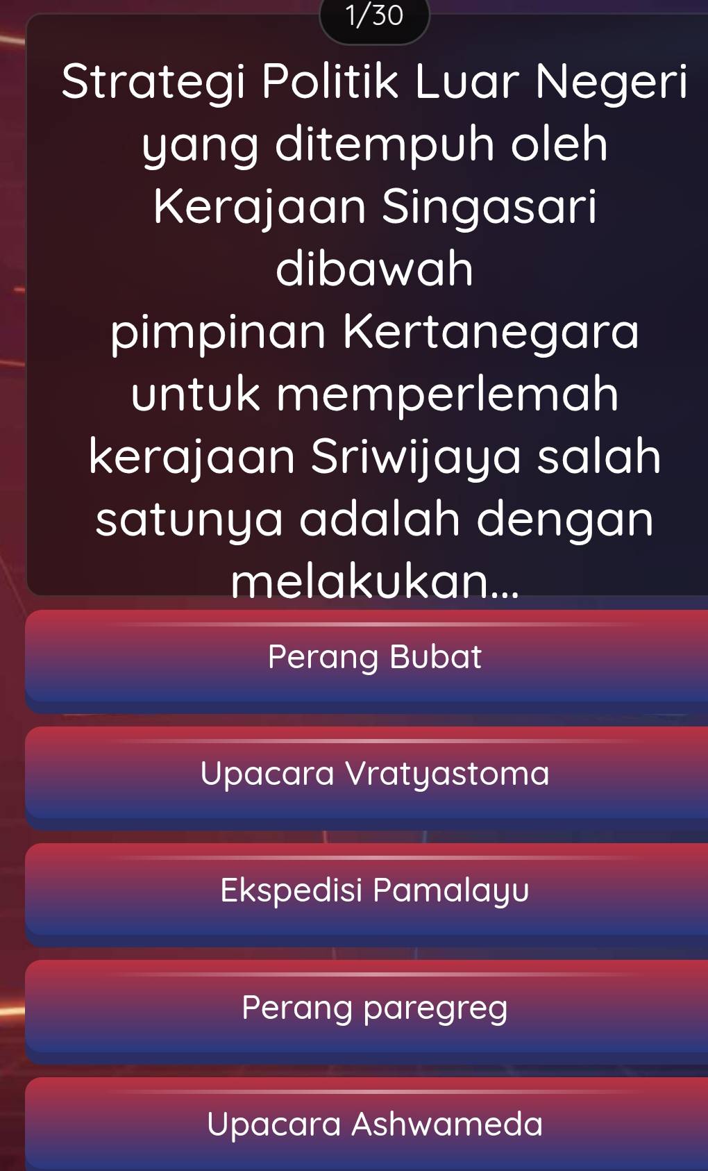 1/30 
Strategi Politik Luar Negeri
yang ditempuh oleh
Kerajaan Singasari
dibawah
pimpinan Kertanegara
untuk memperlemah
kerajaan Sriwijaya salah
satunya adalah dengan
melakukan...
Perang Bubat
Upacara Vratyastoma
Ekspedisi Pamalayu
Perang paregreg
Upacara Ashwameda