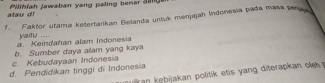 Pilihlah jawaban yang paling benar deng
atau d!
1. Faktor utama ketertarikan Belanda untuk menjajah Indonesia pada masa penjajah
yaitu ....
a. Keindahan alam Indonesia
b. Sumber daya alam yang kaya
c. Kebudayaan Indonesia
d. Pendidikan tinggi di Indonesia
culkan kebijakan politik etis yang diterapkan oleh p