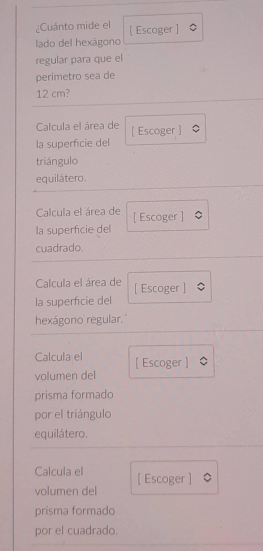 ¿Cuánto mide el [ Escoger ] 
lado del hexágono 
regular para que el 
perímetro sea de
12 cm? 
Calcula el área de 
[ Escoger ] 
la superfcie del 
triángulo 
equilátero. 
Calcula el área de [ Escoger ] 
la superficie del 
cuadrado. 
Calcula el área de [ Escoger ] 
la superficie del 
hexágono regular. 
Calcula el 
[ Escoger ] 
volumen del 
prisma formado 
por el triángulo 
equilátero. 
Calcula el 
[ Escoger ] 
volumen del 
prisma formado 
por el cuadrado.