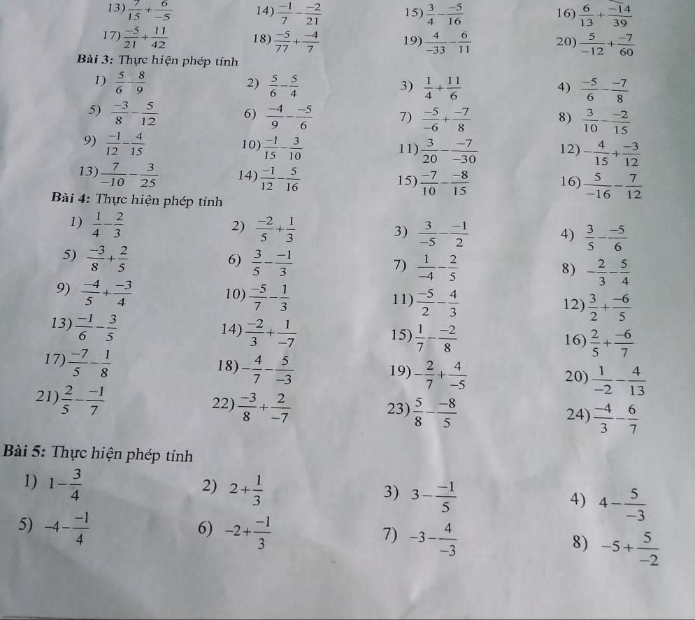  7/15 + 6/-5  14)  (-1)/7 - (-2)/21  15)  3/4 - (-5)/16  16)  6/13 + (-14)/39 
17)  (-5)/21 + 11/42  18)  (-5)/77 + (-4)/7  19)  4/-33 - 6/11  20)  5/-12 + (-7)/60 
Bài 3: Thực hiện phép tính
1)  5/6 - 8/9   5/6 - 5/4   1/4 + 11/6 
2)
3)
4)  (-5)/6 - (-7)/8 
5)  (-3)/8 - 5/12   (-4)/9 - (-5)/6 
6)
7)  (-5)/-6 + (-7)/8   3/10 - (-2)/15 
8)
9)  (-1)/12 - 4/15  10]  (-1)/15 - 3/10  11)  3/20 - (-7)/-30  12) - 4/15 + (-3)/12 
13)  7/-10 - 3/25  14)  (-1)/12 - 5/16  15)  (-7)/10 - (-8)/15  16)  5/-16 - 7/12 
Bài 4: Thực hiện phép tính
2)
1)  1/4 - 2/3   (-2)/5 + 1/3  3)  3/-5 - (-1)/2   3/5 - (-5)/6 
4)
5)  (-3)/8 + 2/5 
6)  3/5 - (-1)/3 
7)  1/-4 - 2/5  - 2/3 - 5/4 
8)
9)  (-4)/5 + (-3)/4  10)  (-5)/7 - 1/3  11)  (-5)/2 - 4/3   3/2 + (-6)/5 
12)
13)  (-1)/6 - 3/5 
14)  (-2)/3 + 1/-7 
15)  1/7 - (-2)/8   2/5 + (-6)/7 
16)
17)  (-7)/5 - 1/8  18) - 4/7 - 5/-3  19) - 2/7 + 4/-5  20)  1/-2 - 4/13 
21)  2/5 - (-1)/7 
22)  (-3)/8 + 2/-7  23)  5/8 - (-8)/5  24)  (-4)/3 - 6/7 
Bài 5: Thực hiện phép tính
1) 1- 3/4 
2) 2+ 1/3 
3) 3- (-1)/5 
4) 4- 5/-3 
5) -4- (-1)/4  -2+ (-1)/3  -3- 4/-3 
6)
7)
8) -5+ 5/-2 