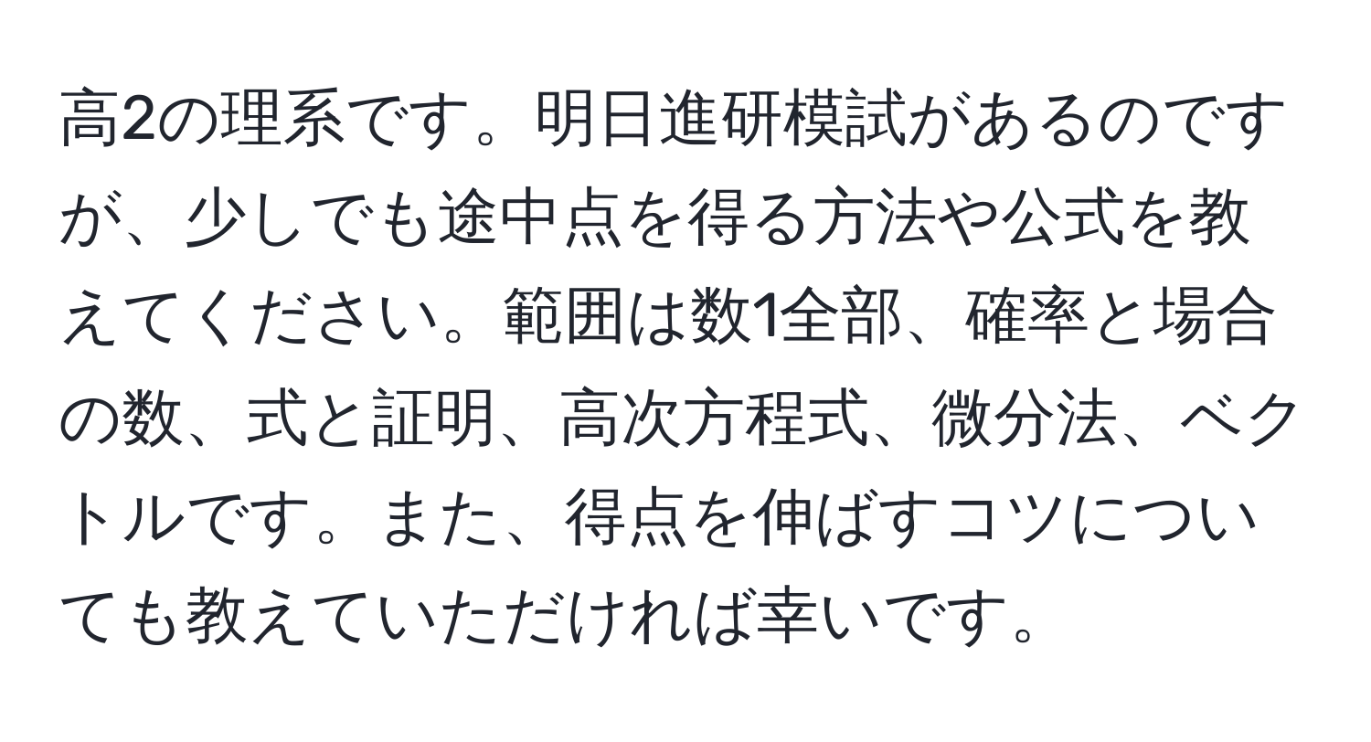 高2の理系です。明日進研模試があるのですが、少しでも途中点を得る方法や公式を教えてください。範囲は数1全部、確率と場合の数、式と証明、高次方程式、微分法、ベクトルです。また、得点を伸ばすコツについても教えていただければ幸いです。