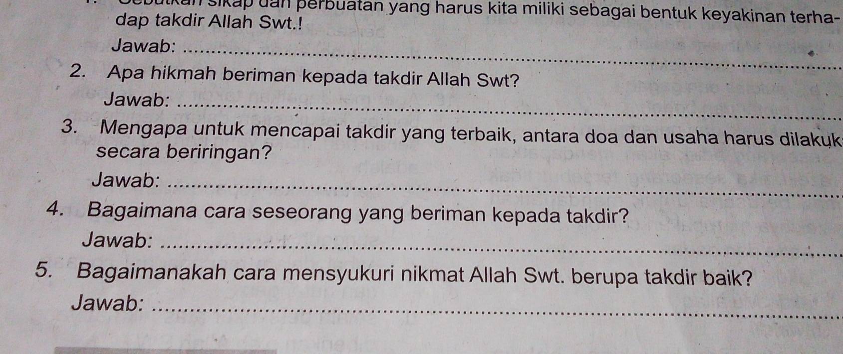 outkan sikap uan þerbuatan yang harus kita miliki sebagai bentuk keyakinan terha- 
dap takdir Allah Swt.! 
Jawab:_ 
2. Apa hikmah beriman kepada takdir Allah Swt? 
Jawab:_ 
3. Mengapa untuk mencapai takdir yang terbaik, antara doa dan usaha harus dilakyk 
secara beriringan? 
Jawab:_ 
4. Bagaimana cara seseorang yang beriman kepada takdir? 
Jawab:_ 
5. Bagaimanakah cara mensyukuri nikmat Allah Swt. berupa takdir baik? 
Jawab:_