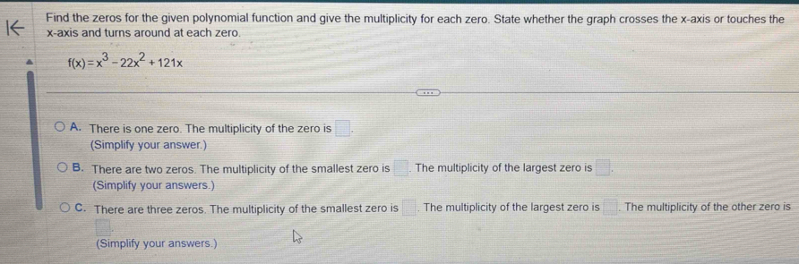 Find the zeros for the given polynomial function and give the multiplicity for each zero. State whether the graph crosses the x-axis or touches the
x-axis and turns around at each zero.
f(x)=x^3-22x^2+121x
A. There is one zero. The multiplicity of the zero is □. 
(Simplify your answer.)
B. There are two zeros. The multiplicity of the smallest zero is □. The multiplicity of the largest zero is □. 
(Simplify your answers.)
C. There are three zeros. The multiplicity of the smallest zero is □. The multiplicity of the largest zero is  □ /□  . The multiplicity of the other zero is
(Simplify your answers.)