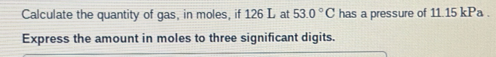 Calculate the quantity of gas, in moles, if 126 L at 53.0°C has a pressure of 11.15 kPa. 
Express the amount in moles to three significant digits.