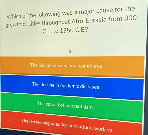 Which of the following was a major cause for the
growth of cities throughout Afro-Eurasia from 800
C.E. to 1350 C.E.?
The rise of interregional commerce
The decline in epidemic diseases
The spread of mercantilism
The decreasing need for agricultural workers