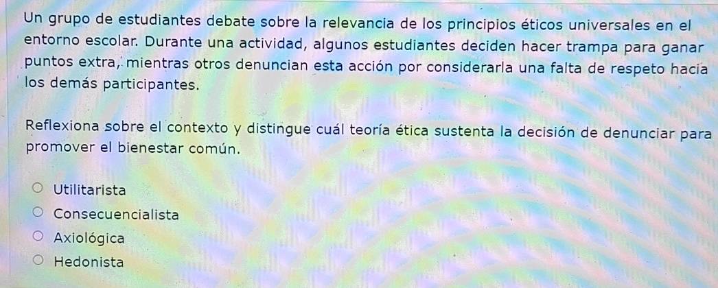 Un grupo de estudiantes debate sobre la relevancia de los principios éticos universales en el
entorno escolar. Durante una actividad, algunos estudiantes deciden hacer trampa para ganar
puntos extra, mientras otros denuncian esta acción por considerarla una falta de respeto hacia
los demás participantes.
Reflexiona sobre el contexto y distingue cuál teoría ética sustenta la decisión de denunciar para
promover el bienestar común.
Utilitarista
Consecuencialista
Axiológica
Hedonista