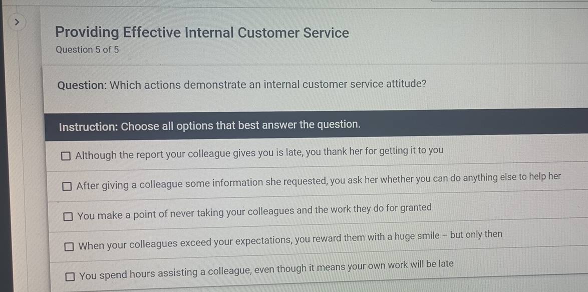 Providing Effective Internal Customer Service
Question 5 of 5
Question: Which actions demonstrate an internal customer service attitude?
Instruction: Choose all options that best answer the question.
Although the report your colleague gives you is late, you thank her for getting it to you
After giving a colleague some information she requested, you ask her whether you can do anything else to help her
You make a point of never taking your colleagues and the work they do for granted
When your colleagues exceed your expectations, you reward them with a huge smile - but only then
You spend hours assisting a colleague, even though it means your own work will be late