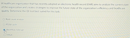 A healthcare organization that has recently adopted an electronic health record (EHR) aims to analyze the current state
of the organization and creates strategies to improve the future state of the organization's efficiency and healthcare
quallity. Determine the QI tool best suited for this task,
Root cause analysis
PDSA cycle
Workflow redesign
FMIEA