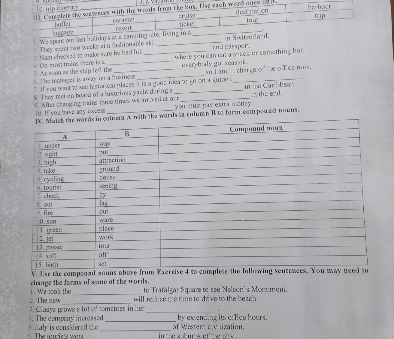 We spent our last holi 
They spent two weeks at a fashionable ski _ 
3. Nam checked to make sure he had his and passport. 
4. On most trains there is a __where you can eat a snack or something hot. 
5. As soon as the ship left the _everybody got seasick. 
6. The manager is away on a business _so I am in charge of the office now. 
7. If you want to see historical places it is a good idea to go on a guided 
. 
8. They met on board of a luxurious yacht during a in the Caribbean. 
9. After changing trains three times we arrived at our_ in the end. 
10. If you have any excess _you must pay extra money. 
words in column B to form compound nouns. 
V. Use the compound nouns above from 
change the forms of some of the words. 
1. We took the _to Trafalgar Square to see Nelson’s Monument. 
2. The new_ will reduce the time to drive to the beach. 
3. Gladys grows a lot of tomatoes in her_ 
. 
4. The company increased_ by extending its office hours. 
5. Italy is considered the of Western civilization. 
6. The tourists went in the suburbs of the city.