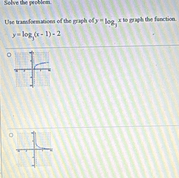 Solve the problem.
Use transformations of the graph of y=log _3x to graph the function.
y=log _3(x-1)-2