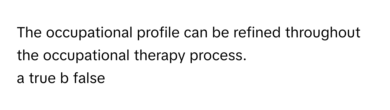 The occupational profile can be refined throughout the occupational therapy process.

a true b false