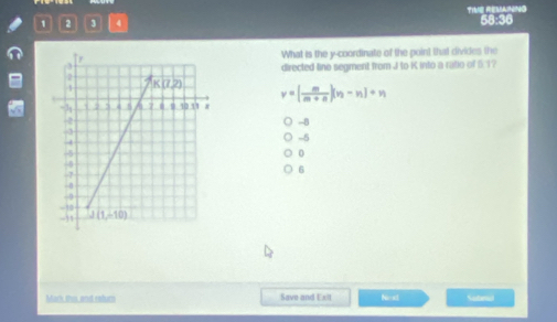 1 2 3 4 TIVE REMAING 58:36
What is the y-coordinate of the point that divides the
directed lino segment from J to K into a ratio of 51?
y=| m/m+n |(n-n)+n
-8
-5
0
6
Mack, this, and ralum Save and Exit Next Subera