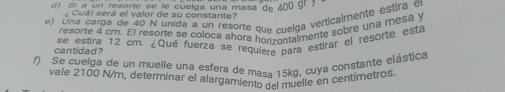 Sí a un resorte se le cuelga una masa de 400 gr y 
¿ Cuál será el valor de su constante? 
e) Una carga de 40 N unida a un resorte que cuelga verticalmente estira el 
resorte 4 cm. El resorte se coloca ahora horizontalmente sobre una mesa y 
se estira 12 cm. ¿Qué fuerza se requiere para estirar el resorte esta 
cantidad? 
f) Se cuelga de un muelle una esfera de masa 15kg, cuya constante elástica 
vale 2100 N/m, determinar el alargamiento del muelle en centímetros.