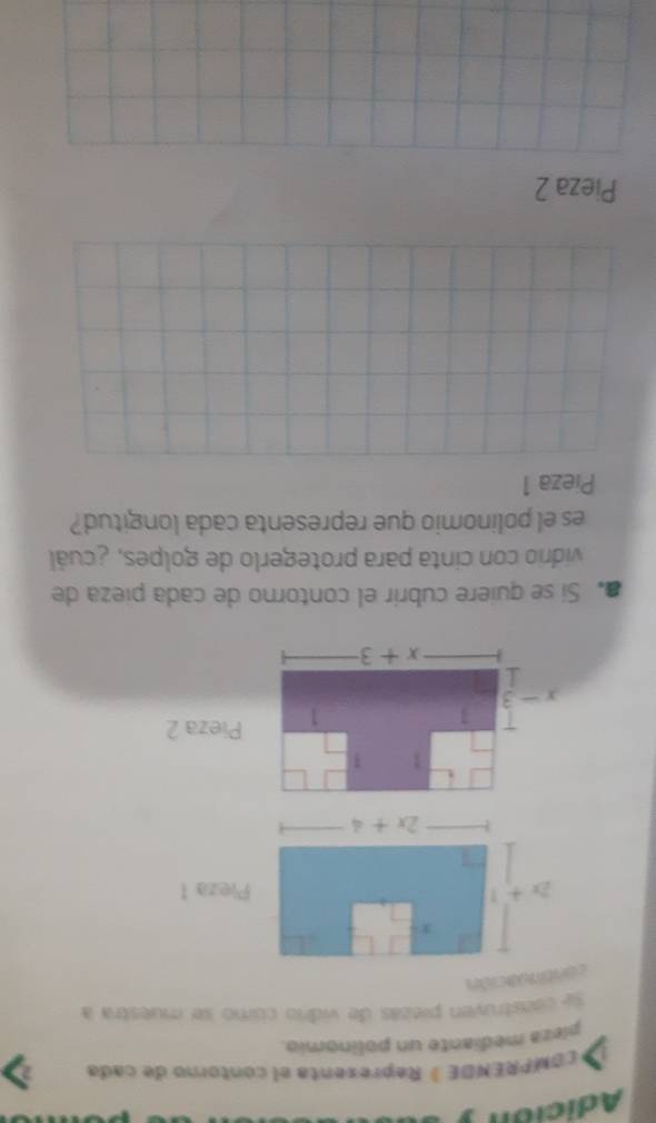 Adición
COMPRÊNDE ) Representa el contorno de cada
píeza mediante un polinomio.
se construyen piezas de vidrio cómo se muestra a
continuación
1 3
1
1 Pieza 2
x-3
x+3
Si se quiere cubrir el contorno de cada pieza de
vidrio con cinta para protegerlo de golpes, ¿ cuál
es el polinomio que representa cada longitud?
Pieza 1
Pieza 2