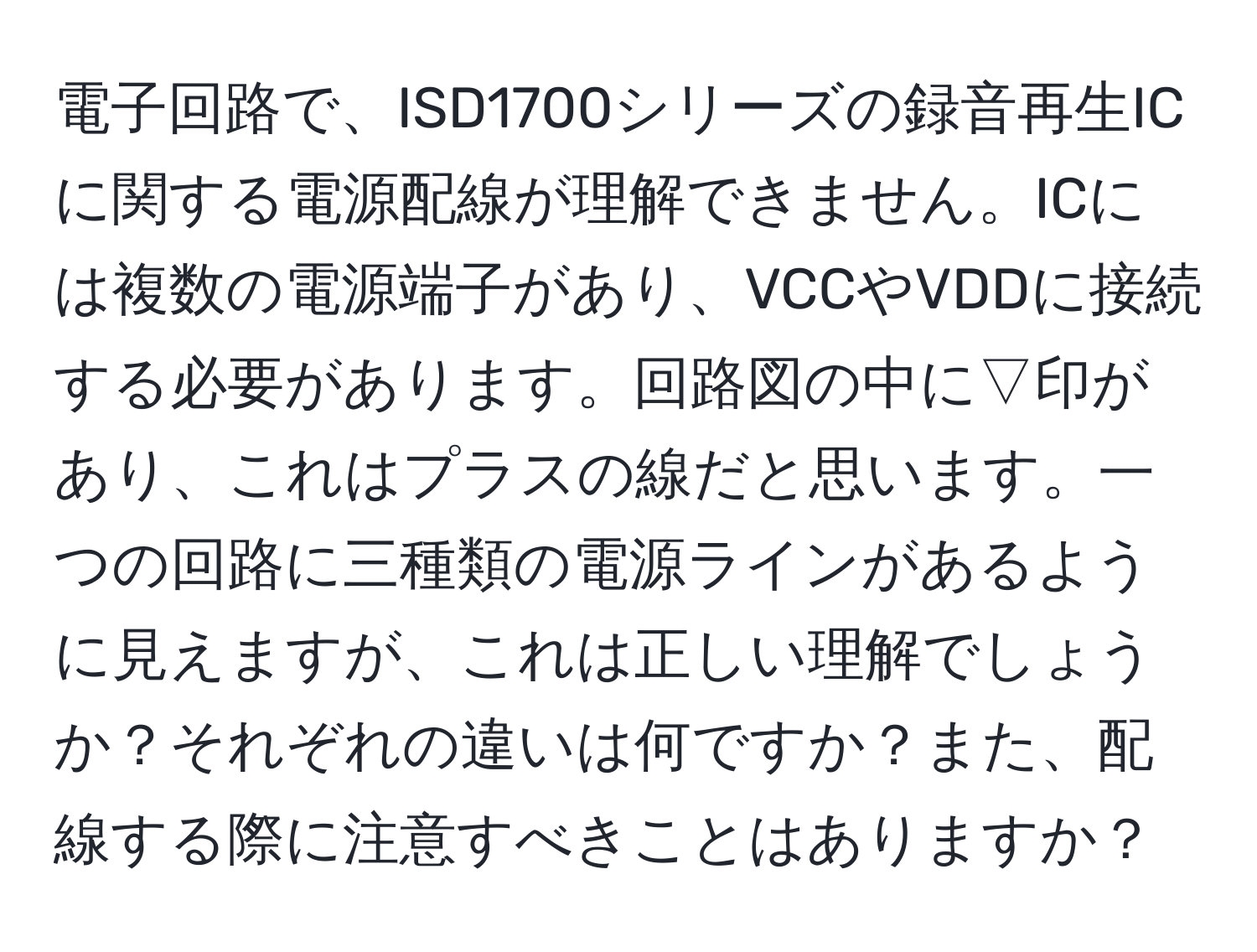 電子回路で、ISD1700シリーズの録音再生ICに関する電源配線が理解できません。ICには複数の電源端子があり、VCCやVDDに接続する必要があります。回路図の中に▽印があり、これはプラスの線だと思います。一つの回路に三種類の電源ラインがあるように見えますが、これは正しい理解でしょうか？それぞれの違いは何ですか？また、配線する際に注意すべきことはありますか？