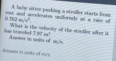 A baby sitter pushing a stroller starts from 
rest and accelerates uniformly at a rate of
0.762m/s^2. 
What is the velocity of the stroller after it 
has traveled 7.97 m? 
Answer in units of m/s. 
Answer in units of m/s