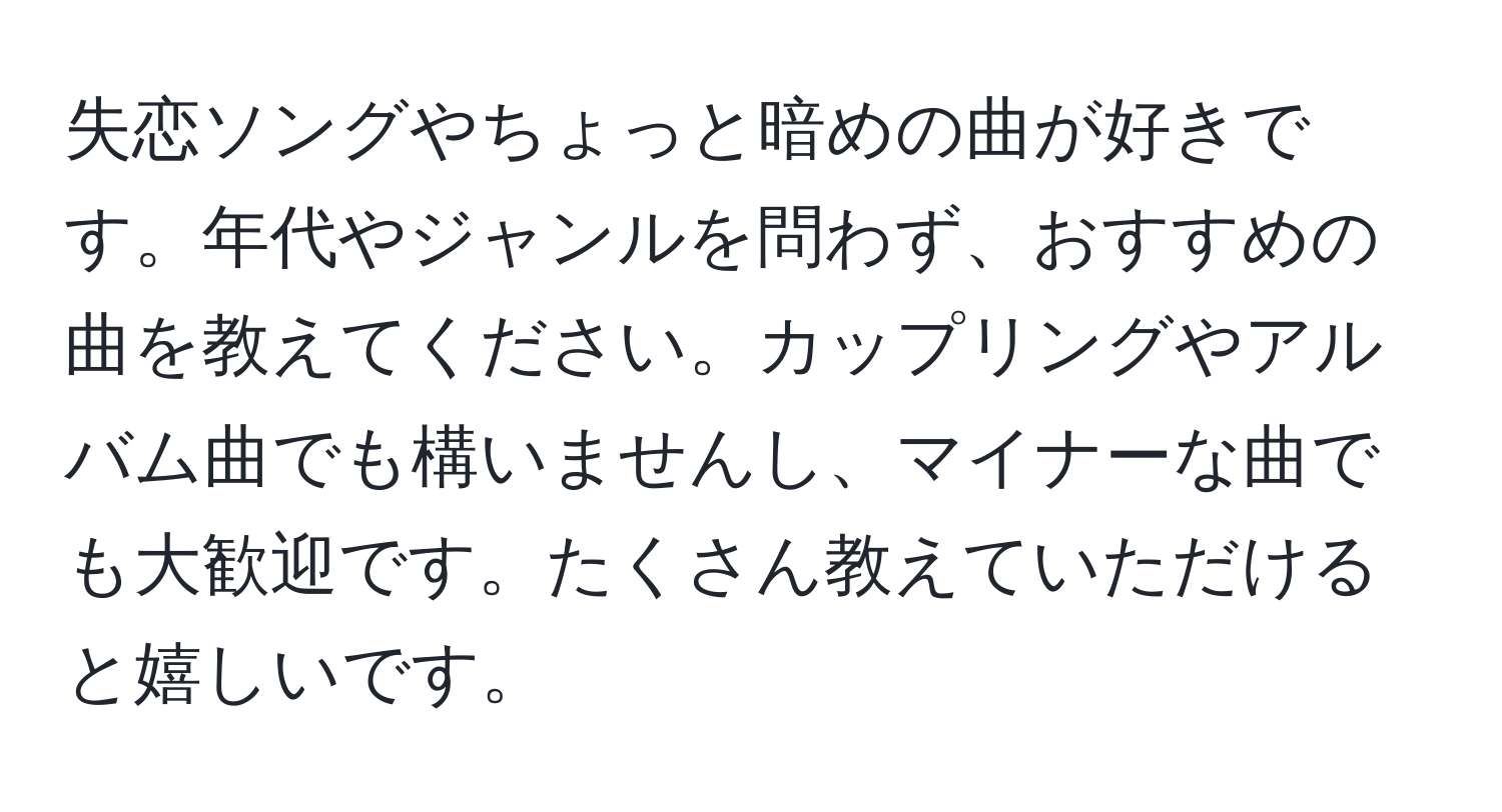 失恋ソングやちょっと暗めの曲が好きです。年代やジャンルを問わず、おすすめの曲を教えてください。カップリングやアルバム曲でも構いませんし、マイナーな曲でも大歓迎です。たくさん教えていただけると嬉しいです。