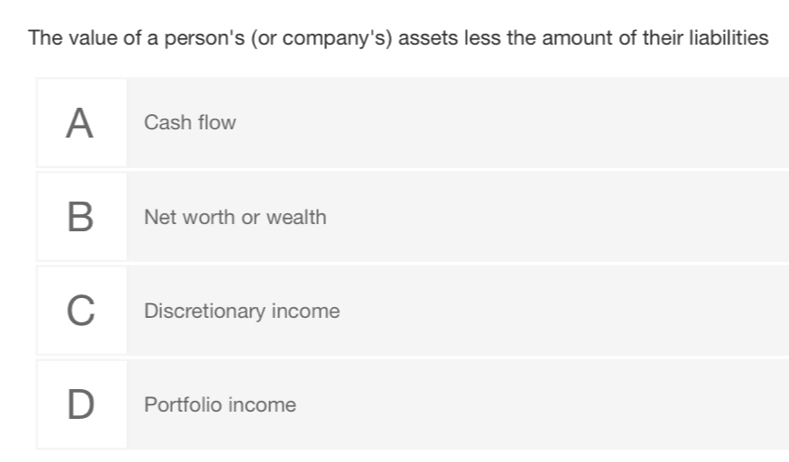 The value of a person's (or company's) assets less the amount of their liabilities
A Cash flow
B Net worth or wealth
C Discretionary income
D Portfolio income