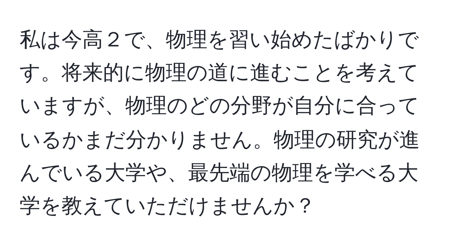 私は今高２で、物理を習い始めたばかりです。将来的に物理の道に進むことを考えていますが、物理のどの分野が自分に合っているかまだ分かりません。物理の研究が進んでいる大学や、最先端の物理を学べる大学を教えていただけませんか？