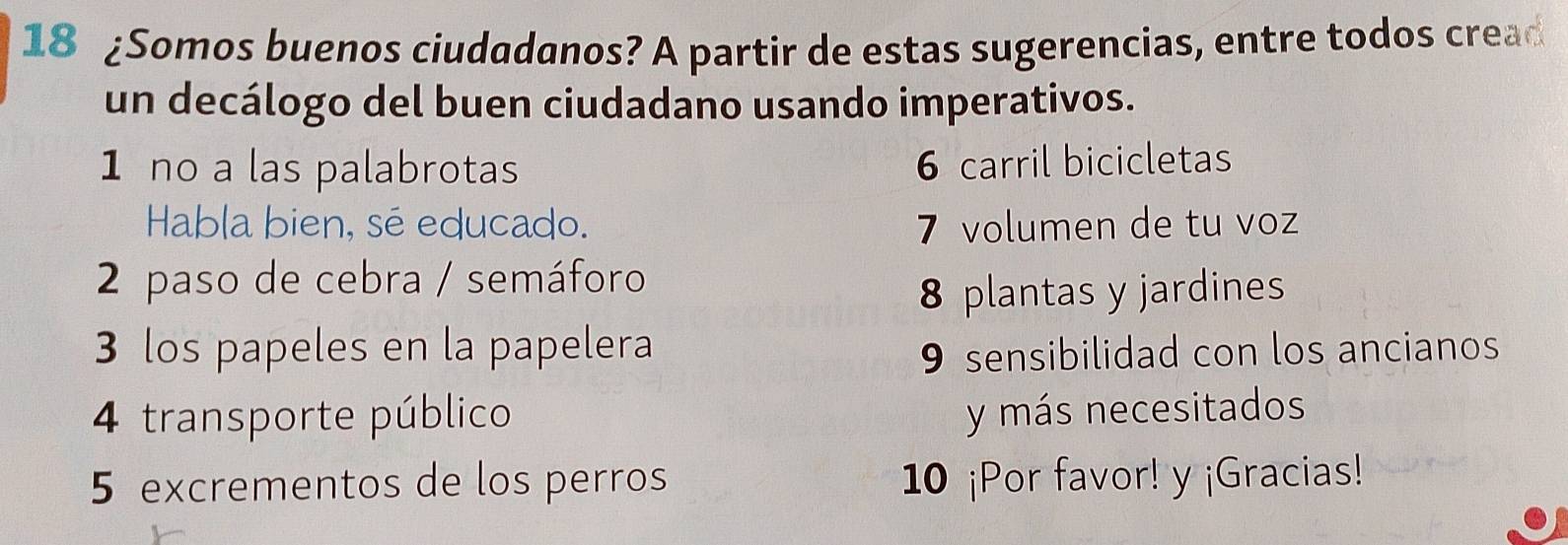 18 ¿Somos buenos ciudadanos? A partir de estas sugerencias, entre todos cread
un decálogo del buen ciudadano usando imperativos.
1 no a las palabrotas 6 carril bicicletas
Habla bien, sé educado. 7 volumen de tu voz
2 paso de cebra / semáforo
8 plantas y jardines
3 los papeles en la papelera 9 sensibilidad con los ancianos
4 transporte público y más necesitados
5 excrementos de los perros 10 ¡Por favor! y ¡Gracias!