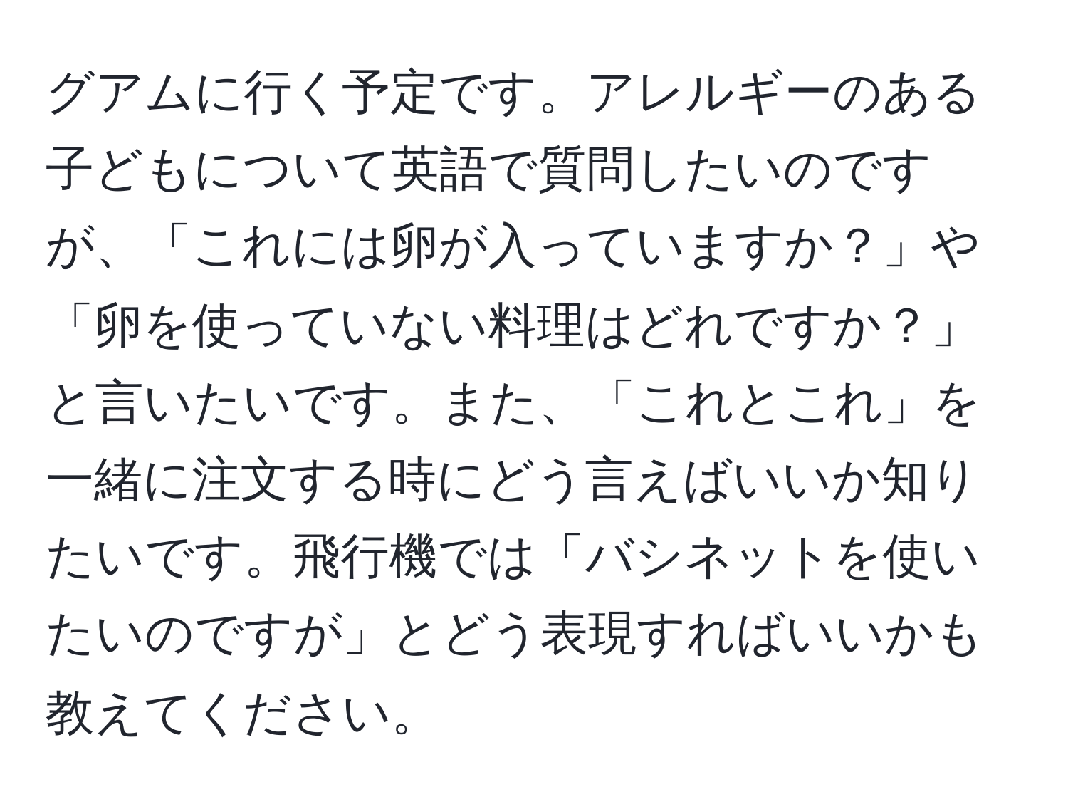 グアムに行く予定です。アレルギーのある子どもについて英語で質問したいのですが、「これには卵が入っていますか？」や「卵を使っていない料理はどれですか？」と言いたいです。また、「これとこれ」を一緒に注文する時にどう言えばいいか知りたいです。飛行機では「バシネットを使いたいのですが」とどう表現すればいいかも教えてください。