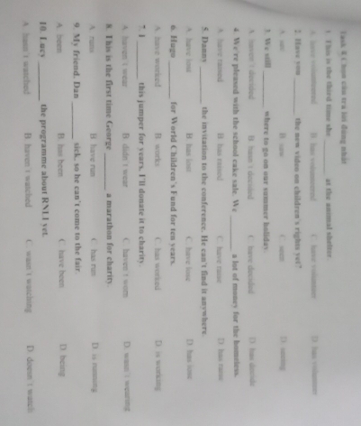 Task I Chọn câu tra lới đùng nhật
_
t. This is the third time she at the animal shelter
e vointeured B. has volunteered i` have volumneer D. has volusmeer
2. Have you_ the new video on children's rights yet?
A. a B. saw C. seen D. sazing
1. We still _where to go on our summer holiday.
A. naven i decided B. hasn t decided C. have docided D. has docide
_
4. We're pleased with the school cake sale. We a lot of money for the bomeless.
A have raised B. has raised C. have raise D. has raise
5. Danny _the invitation to the conference. He can't find it anywhere.
A. have lost B. has lost C. have lose D. has iose
6. Hugo _for World Children's Fund for ten years.
A. have worked B. works C. has worked D. is working
”. 1 _this jumper for years, I'll donate it to charity.
A. haven't wear B. didn't wear C. haven t worn D. wasn't wearing
. This is the first time George _a marathon for charity.
A. runs B have run has run D. is rumning
9. My friend. Dan _sick, so he can’t come to the fair.
A. been B. has been C. have been D. being
10. Lucy _the programme about RNLI vet.
A. hasn’t watched B. haven't watched C. wasn't watching D. doesn't wasphs